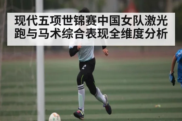 现代五项世锦赛中国女队激光跑与马术综合表现全维度分析