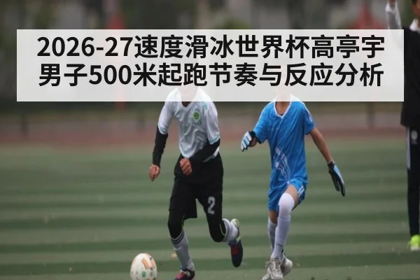2026-27速度滑冰世界杯高亭宇男子500米起跑节奏与反应分析