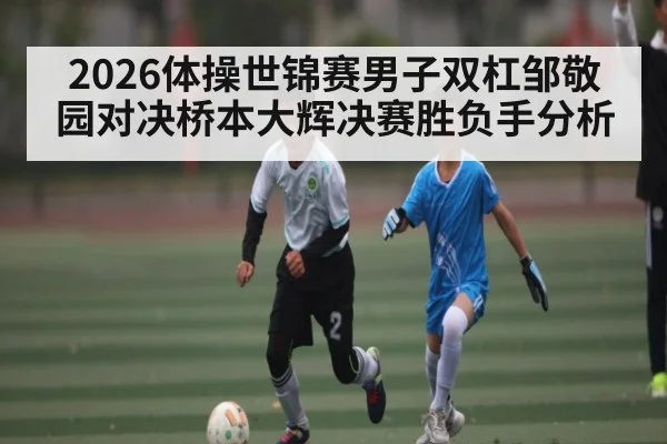 2026体操世锦赛男子双杠邹敬园对决桥本大辉决赛胜负手分析