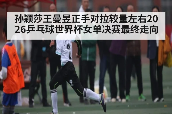 孙颖莎王曼昱正手对拉较量左右2026乒乓球世界杯女单决赛最终走向