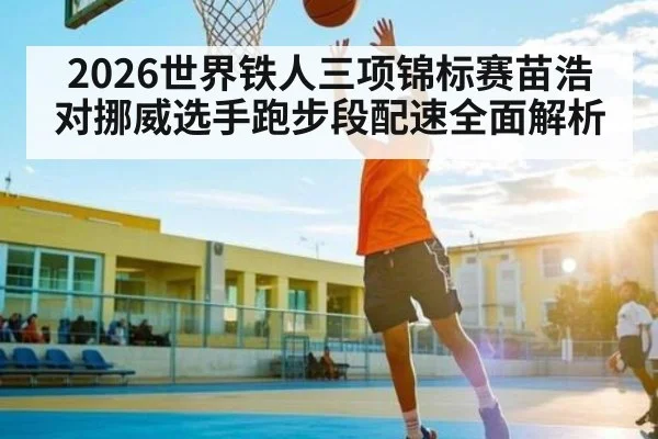 2026世界铁人三项锦标赛苗浩对挪威选手跑步段配速全面解析